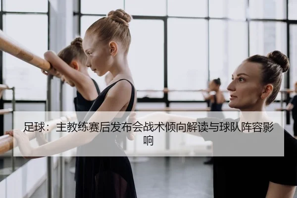 足球：主教练赛后发布会战术倾向解读与球队阵容影响